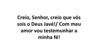 Creio, Senhor, creio que vós
sois o Deus Javé!/ Com meu
amor vou testemunhar a
minha fé!
 
