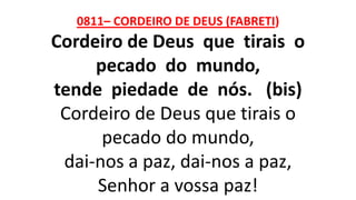 0811– CORDEIRO DE DEUS (FABRETI)
Cordeiro de Deus que tirais o
pecado do mundo,
tende piedade de nós. (bis)
Cordeiro de Deus que tirais o
pecado do mundo,
dai-nos a paz, dai-nos a paz,
Senhor a vossa paz!
 