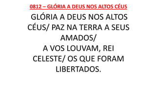0812 – GLÓRIA A DEUS NOS ALTOS CÉUS
GLÓRIA A DEUS NOS ALTOS
CÉUS/ PAZ NA TERRA A SEUS
AMADOS/
A VOS LOUVAM, REI
CELESTE/ OS QUE FORAM
LIBERTADOS.
 
