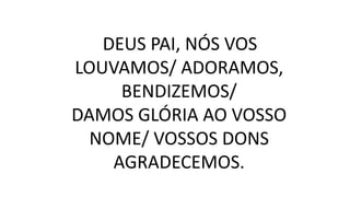 DEUS PAI, NÓS VOS
LOUVAMOS/ ADORAMOS,
BENDIZEMOS/
DAMOS GLÓRIA AO VOSSO
NOME/ VOSSOS DONS
AGRADECEMOS.
 