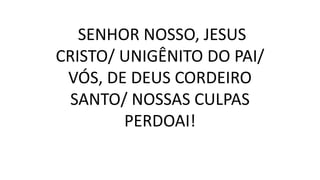 SENHOR NOSSO, JESUS
CRISTO/ UNIGÊNITO DO PAI/
VÓS, DE DEUS CORDEIRO
SANTO/ NOSSAS CULPAS
PERDOAI!
 