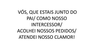 VÓS, QUE ESTAIS JUNTO DO
PAI/ COMO NOSSO
INTERCESSOR/
ACOLHEI NOSSOS PEDIDOS/
ATENDEI NOSSO CLAMOR!
 