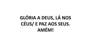 GLÓRIA A DEUS, LÁ NOS
CÉUS/ E PAZ AOS SEUS.
AMÉM!
 