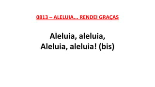 0813 – ALELUIA... RENDEI GRAÇAS
Aleluia, aleluia,
Aleluia, aleluia! (bis)
 
