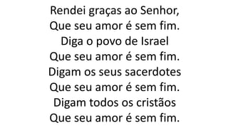 Rendei graças ao Senhor,
Que seu amor é sem fim.
Diga o povo de Israel
Que seu amor é sem fim.
Digam os seus sacerdotes
Que seu amor é sem fim.
Digam todos os cristãos
Que seu amor é sem fim.
 