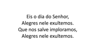 Eis o dia do Senhor,
Alegres nele exultemos.
Que nos salve imploramos,
Alegres nele exultemos.
 