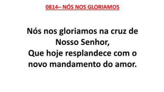 0814– NÓS NOS GLORIAMOS
Nós nos gloriamos na cruz de
Nosso Senhor,
Que hoje resplandece com o
novo mandamento do amor.
 