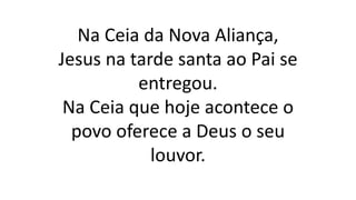 Na Ceia da Nova Aliança,
Jesus na tarde santa ao Pai se
entregou.
Na Ceia que hoje acontece o
povo oferece a Deus o seu
louvor.
 