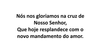 Nós nos gloriamos na cruz de
Nosso Senhor,
Que hoje resplandece com o
novo mandamento do amor.
 