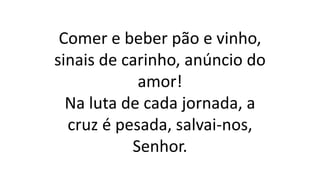 Comer e beber pão e vinho,
sinais de carinho, anúncio do
amor!
Na luta de cada jornada, a
cruz é pesada, salvai-nos,
Senhor.
 