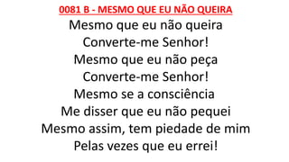 0081 B - MESMO QUE EU NÃO QUEIRA
Mesmo que eu não queira
Converte-me Senhor!
Mesmo que eu não peça
Converte-me Senhor!
Mesmo se a consciência
Me disser que eu não pequei
Mesmo assim, tem piedade de mim
Pelas vezes que eu errei!
 