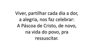 Viver, partilhar cada dia a dor,
a alegria, nos faz celebrar:
A Páscoa de Cristo, de novo,
na vida do povo, pra
ressuscitar.
 