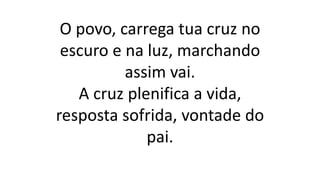O povo, carrega tua cruz no
escuro e na luz, marchando
assim vai.
A cruz plenifica a vida,
resposta sofrida, vontade do
pai.
 