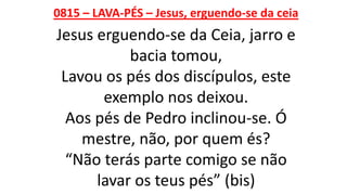 0815 – LAVA-PÉS – Jesus, erguendo-se da ceia
Jesus erguendo-se da Ceia, jarro e
bacia tomou,
Lavou os pés dos discípulos, este
exemplo nos deixou.
Aos pés de Pedro inclinou-se. Ó
mestre, não, por quem és?
“Não terás parte comigo se não
lavar os teus pés” (bis)
 