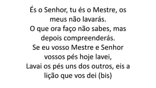 És o Senhor, tu és o Mestre, os
meus não lavarás.
O que ora faço não sabes, mas
depois compreenderás.
Se eu vosso Mestre e Senhor
vossos pés hoje lavei,
Lavai os pés uns dos outros, eis a
lição que vos dei (bis)
 