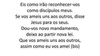 Eis como irão reconhecer-vos
como discípulos meus.
Se vos ameis uns aos outros, disse
Jesus para os seus.
Dou-vos novo mandamento,
deixo ao partir nova lei.
Que vos ameis uns aos outros,
assim como eu vos amei (bis)
 