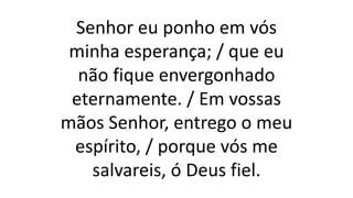 Senhor eu ponho em vós
minha esperança; / que eu
não fique envergonhado
eternamente. / Em vossas
mãos Senhor, entrego o meu
espírito, / porque vós me
salvareis, ó Deus fiel.
 