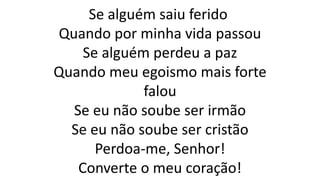 Se alguém saiu ferido
Quando por minha vida passou
Se alguém perdeu a paz
Quando meu egoismo mais forte
falou
Se eu não soube ser irmão
Se eu não soube ser cristão
Perdoa-me, Senhor!
Converte o meu coração!
 