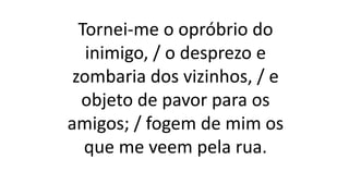 Tornei-me o opróbrio do
inimigo, / o desprezo e
zombaria dos vizinhos, / e
objeto de pavor para os
amigos; / fogem de mim os
que me veem pela rua.
 