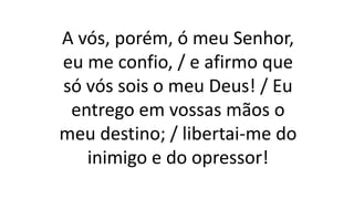 A vós, porém, ó meu Senhor,
eu me confio, / e afirmo que
só vós sois o meu Deus! / Eu
entrego em vossas mãos o
meu destino; / libertai-me do
inimigo e do opressor!
 