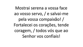 Mostrai serena a vossa face
ao vosso servo, / e salvai-me
pela vossa compaixão! /
Fortalecei os corações, tende
coragem, / todos vós que ao
Senhor vos confiais!
 
