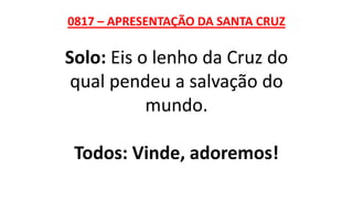0817 – APRESENTAÇÃO DA SANTA CRUZ
Solo: Eis o lenho da Cruz do
qual pendeu a salvação do
mundo.
Todos: Vinde, adoremos!
 