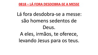 0818 – LÁ FORA DESDOBRA-SE A MESSE
Lá fora desdobra-se a messe:
são homens sedentos de
Deus.
A eles, irmãos, te oferece,
levando Jesus para os teus.
 