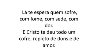 Lá te espera quem sofre,
com fome, com sede, com
dor.
E Cristo te deu todo um
cofre, repleto de dons e de
amor.
 