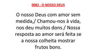 0082 - O NOSSO DEUS
O nosso Deus com amor sem
medida,/ Chamou-nos à vida,
nos deu muitos dons./ Nossa
resposta ao amor será feita se
a nossa colheita mostrar
frutos bons.
 