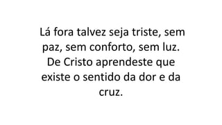 Lá fora talvez seja triste, sem
paz, sem conforto, sem luz.
De Cristo aprendeste que
existe o sentido da dor e da
cruz.
 