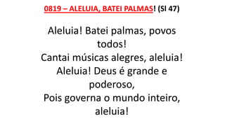 0819 – ALELUIA, BATEI PALMAS! (Sl 47)
Aleluia! Batei palmas, povos
todos!
Cantai músicas alegres, aleluia!
Aleluia! Deus é grande e
poderoso,
Pois governa o mundo inteiro,
aleluia!
 