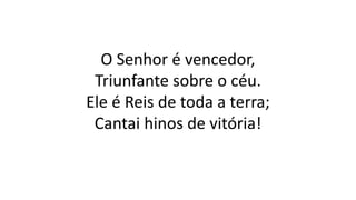 O Senhor é vencedor,
Triunfante sobre o céu.
Ele é Reis de toda a terra;
Cantai hinos de vitória!
 