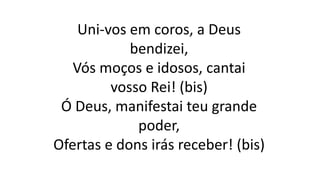 Uni-vos em coros, a Deus
bendizei,
Vós moços e idosos, cantai
vosso Rei! (bis)
Ó Deus, manifestai teu grande
poder,
Ofertas e dons irás receber! (bis)
 