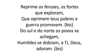 Reprime os ferozes, os fortes
que exploram,
Que oprimem teus pobres e
guerra promovem. (bis)
Do sul e do norte os povos se
achegam,
Humildes se dobram, a Ti, Deus,
adoram. (bis)
 