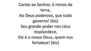Cantai ao Senhor, ó reinos da
terra,
Ao Deus poderoso, que tudo
governa! (bis)
Seu grande poder nos céus
resplandece,
Ele é o nosso Deus, quem nos
fortalece! (bis)
 