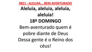 0821 - ALELUIA... BEM AVENTURADO
Aleluia, aleluia, aleluia,
aleluia!
18º DOMINGO
Bem-aventurado quem é
pobre diante de Deus
Dessa gente é o Reino dos
céus!
 