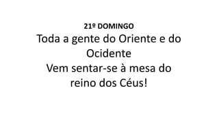 21º DOMINGO
Toda a gente do Oriente e do
Ocidente
Vem sentar-se à mesa do
reino dos Céus!
 
