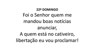 22º DOMINGO
Foi o Senhor quem me
mandou boas notícias
anunciar,
A quem está no cativeiro,
libertação eu vou proclamar!
 