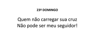 23º DOMINGO
Quem não carregar sua cruz
Não pode ser meu seguidor!
 