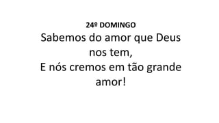 24º DOMINGO
Sabemos do amor que Deus
nos tem,
E nós cremos em tão grande
amor!
 
