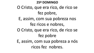 25º DOMINGO
O Cristo, que era rico, de rico se
fez pobre,
E, assim, com sua pobreza nos
fez ricos e nobres,
O Cristo, que era rico, de rico se
fez pobre
E, assim, com sua pobreza a nós
ricos fez nobres.
 