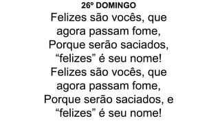 26º DOMINGO
Felizes são vocês, que
agora passam fome,
Porque serão saciados,
“felizes” é seu nome!
Felizes são vocês, que
agora passam fome,
Porque serão saciados, e
“felizes” é seu nome!
 