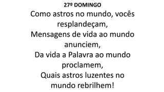 27º DOMINGO
Como astros no mundo, vocês
resplandeçam,
Mensagens de vida ao mundo
anunciem,
Da vida a Palavra ao mundo
proclamem,
Quais astros luzentes no
mundo rebrilhem!
 