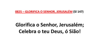0825 – GLORIFICA O SENHOR, JERUSALÉM (Sl 147)
Glorifica o Senhor, Jerusalém;
Celebra o teu Deus, ó Sião!
 