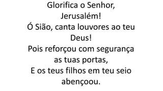 Glorifica o Senhor,
Jerusalém!
Ó Sião, canta louvores ao teu
Deus!
Pois reforçou com segurança
as tuas portas,
E os teus filhos em teu seio
abençoou.
 