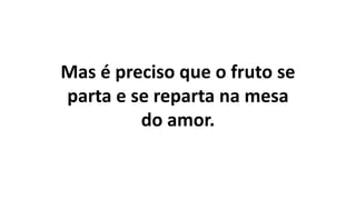 Mas é preciso que o fruto se
parta e se reparta na mesa
do amor.
 