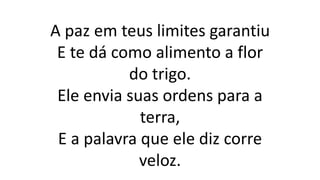 A paz em teus limites garantiu
E te dá como alimento a flor
do trigo.
Ele envia suas ordens para a
terra,
E a palavra que ele diz corre
veloz.
 