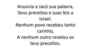 Anuncia a Jacó sua palavra,
Seus preceitos e suas leis a
Israel.
Nenhum povo recebeu tanto
carinho,
A nenhum outro revelou os
teus preceitos.
 