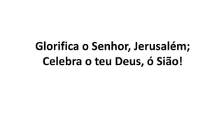 Glorifica o Senhor, Jerusalém;
Celebra o teu Deus, ó Sião!
 