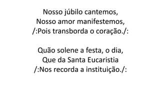 Nosso júbilo cantemos,
Nosso amor manifestemos,
/:Pois transborda o coração./:
Quão solene a festa, o dia,
Que da Santa Eucaristia
/:Nos recorda a instituição./:
 